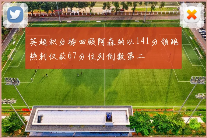英超积分榜回顾阿森纳以141分领跑热刺仅获67分位列倒数第二