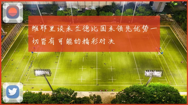 维耶里谈米兰德比国米领先优势一切皆有可能的精彩对决