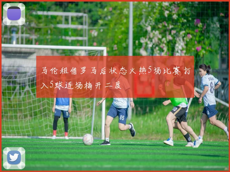马伦租借罗马后状态火热5场比赛打入5球连场梅开二度
