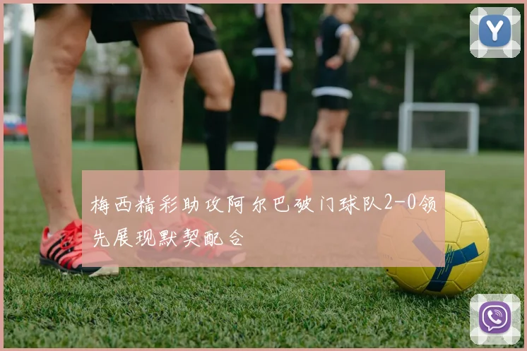 梅西精彩助攻阿尔巴破门球队2-0领先展现默契配合