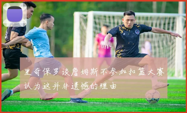 里奇保罗谈詹姆斯不参加扣篮大赛认为这并非遗憾的理由