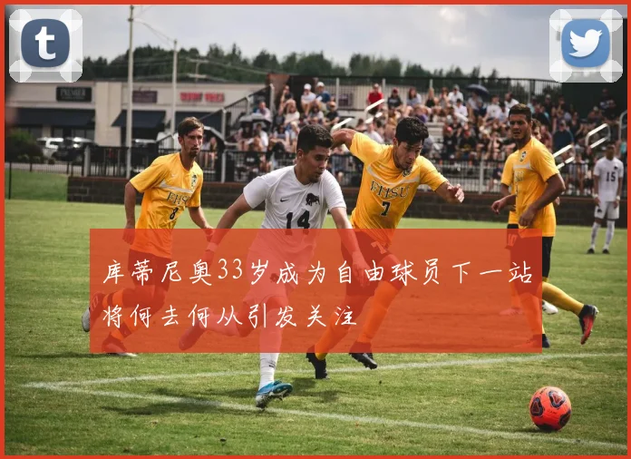 库蒂尼奥33岁成为自由球员下一站将何去何从引发关注