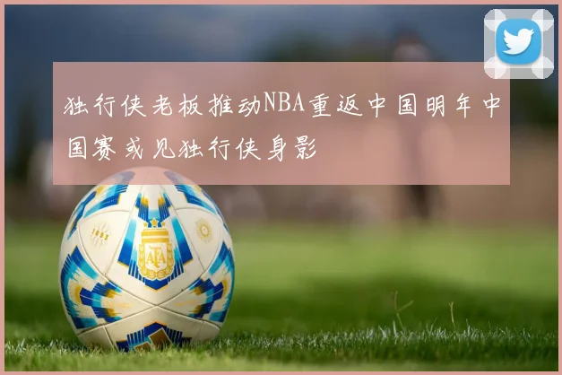 独行侠老板推动NBA重返中国明年中国赛或见独行侠身影