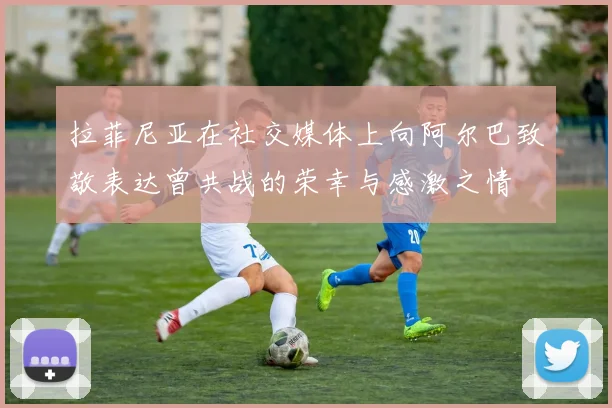 拉菲尼亚在社交媒体上向阿尔巴致敬表达曾共战的荣幸与感激之情