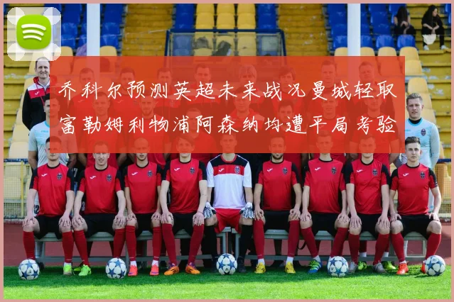 乔科尔预测英超未来战况曼城轻取富勒姆利物浦阿森纳均遭平局考验
