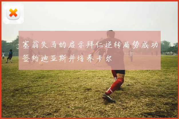 塞翁失马的启示拜仁逆转局势成功签约迪亚斯并培养卡尔